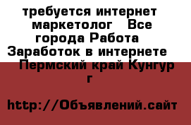 требуется интернет- маркетолог - Все города Работа » Заработок в интернете   . Пермский край,Кунгур г.